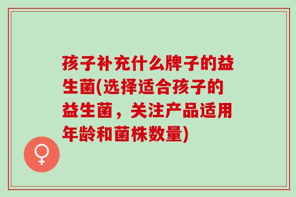 孩子补充什么牌子的益生菌(选择适合孩子的益生菌，关注产品适用年龄和菌株数量)