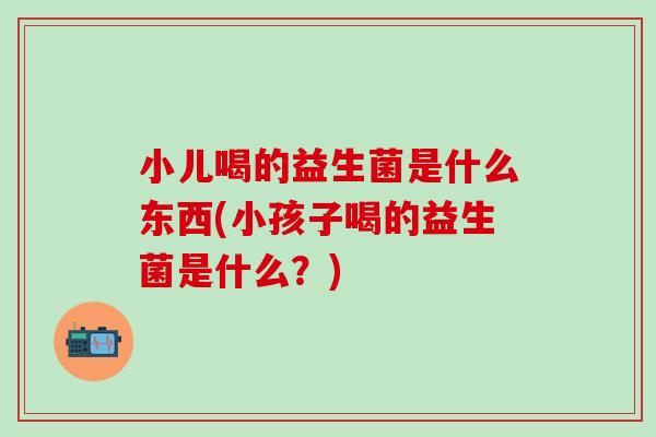 小儿喝的益生菌是什么东西(小孩子喝的益生菌是什么？)