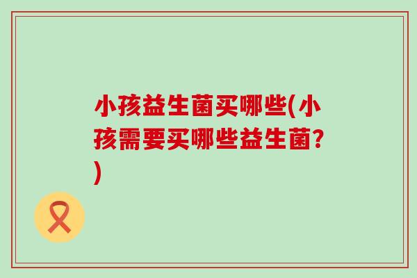 小孩益生菌买哪些(小孩需要买哪些益生菌？)