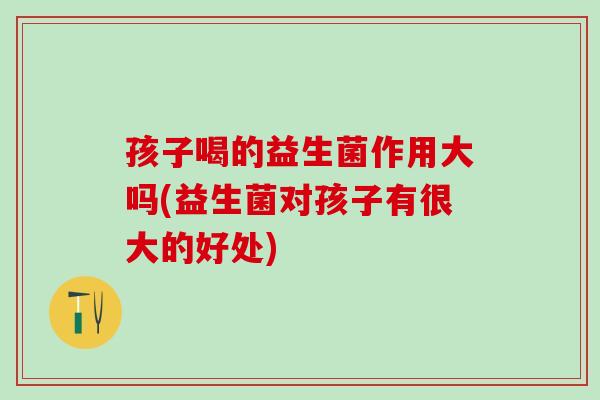 孩子喝的益生菌作用大吗(益生菌对孩子有很大的好处)