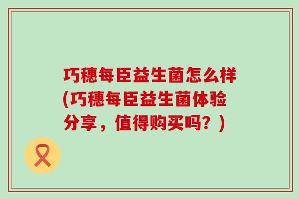 巧穗每臣益生菌怎么样(巧穗每臣益生菌体验分享，值得购买吗？)