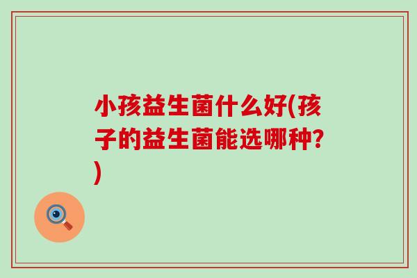 小孩益生菌什么好(孩子的益生菌能选哪种？)