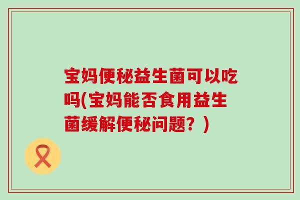 宝妈便秘益生菌可以吃吗(宝妈能否食用益生菌缓解便秘问题？)