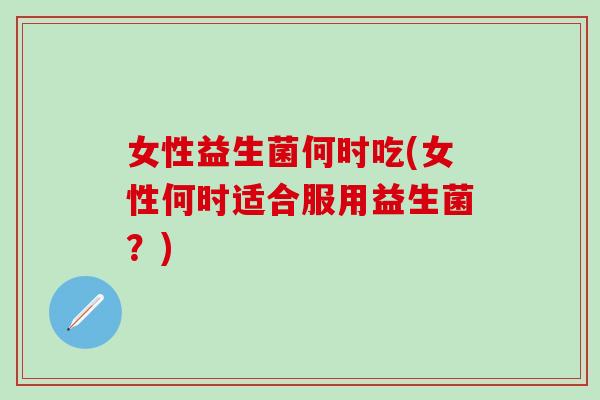 女性益生菌何时吃(女性何时适合服用益生菌?) 女性益生菌何时吃(女性何时适合服用益生菌?)