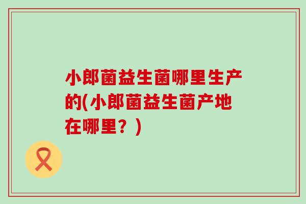 小郎菌益生菌哪里生产的(小郎菌益生菌产地在哪里?) 小郎菌益生菌哪里生产的(小郎菌益生菌产地在哪里?)