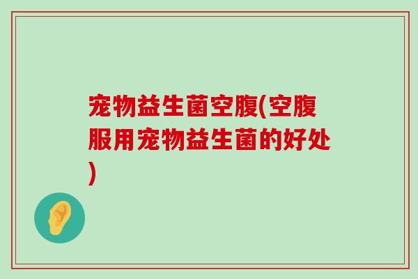 宠物益生菌空腹(空腹服用宠物益生菌的好处)