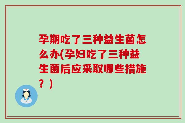 孕期吃了三种益生菌怎么办(孕妇吃了三种益生菌后应采取哪些措施？)