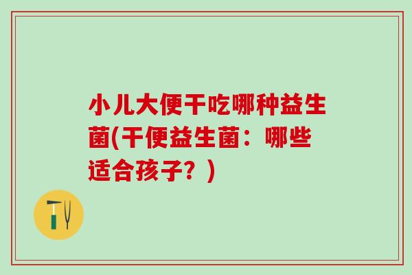 小儿大便干吃哪种益生菌(干便益生菌:哪些适合孩子?) 小儿大便干吃哪种益生菌(干便益生菌:哪些适合孩子?)