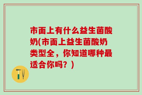 市面上有什么益生菌酸奶(市面上益生菌酸奶类型全，你知道哪种最适合你吗？)