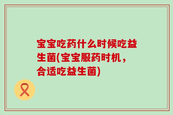 宝宝吃药什么时候吃益生菌(宝宝服药时机，合适吃益生菌)