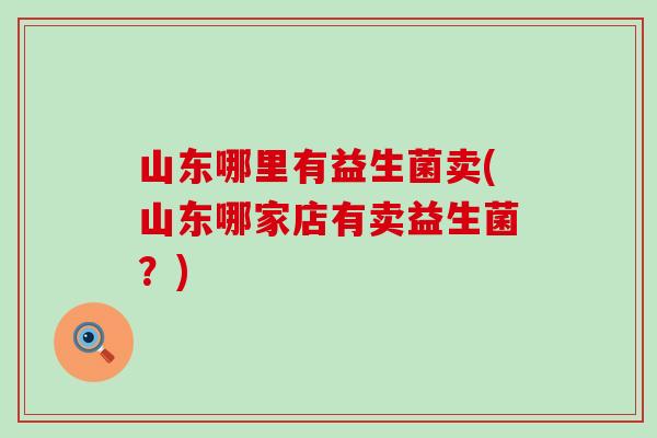 山东哪里有益生菌卖(山东哪家店有卖益生菌?) 山东哪里有益生菌卖(山东哪家店有卖益生菌?)