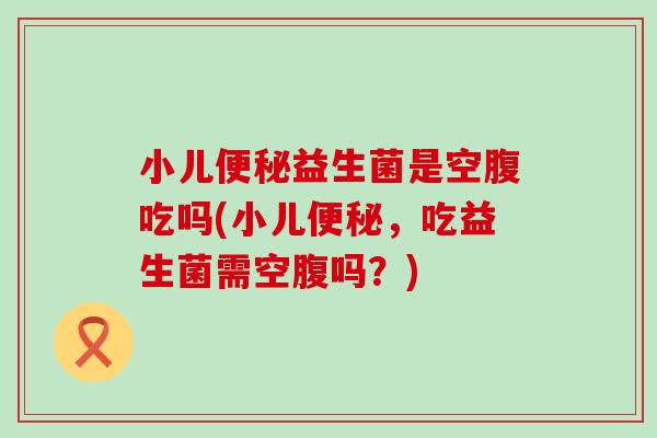 小儿便秘益生菌是空腹吃吗(小儿便秘，吃益生菌需空腹吗？)