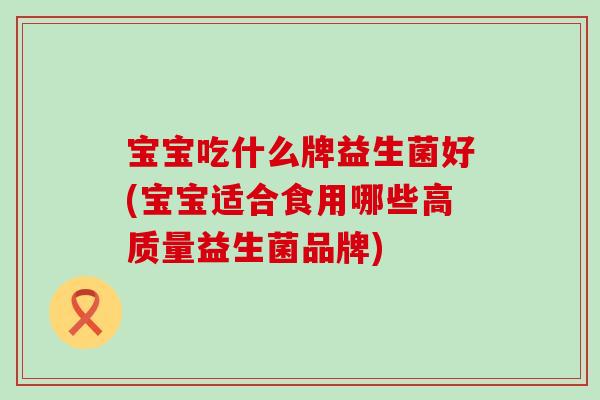宝宝吃什么牌益生菌好(宝宝适合食用哪些高质量益生菌品牌)
