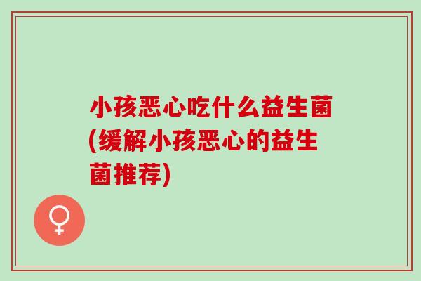 小孩恶心吃什么益生菌(缓解小孩恶心的益生菌推荐) 小孩恶心吃什么益生菌(缓解小孩恶心的益生菌推荐)