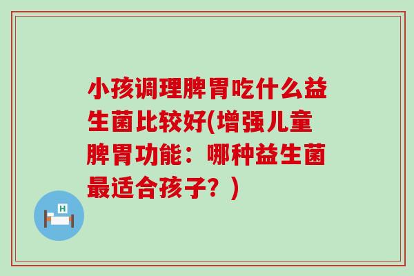 小孩调理脾胃吃什么益生菌比较好(增强儿童脾胃功能:哪种益生菌适合孩子?) 小孩调理脾胃吃什么益生菌比较好(增强儿童脾胃功能:哪种益生菌适合孩子?)