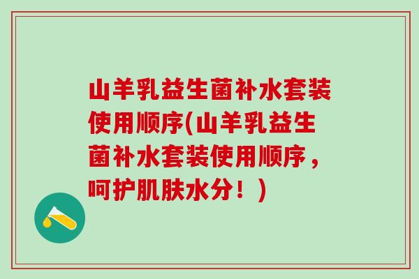 山羊乳益生菌补水套装使用顺序(山羊乳益生菌补水套装使用顺序，呵护肌肤水分！)
