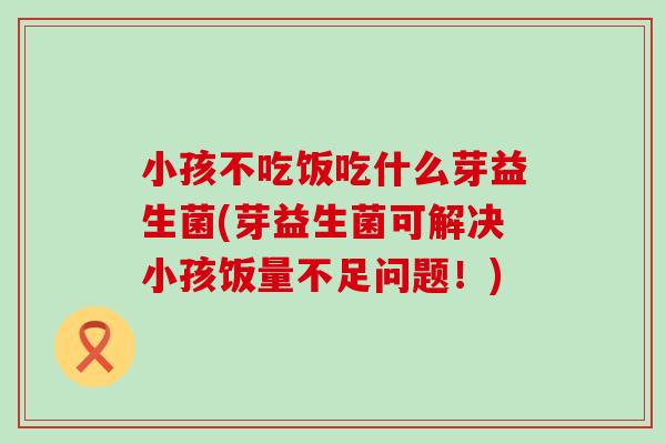 小孩不吃饭吃什么芽益生菌(芽益生菌可解决小孩饭量不足问题！)