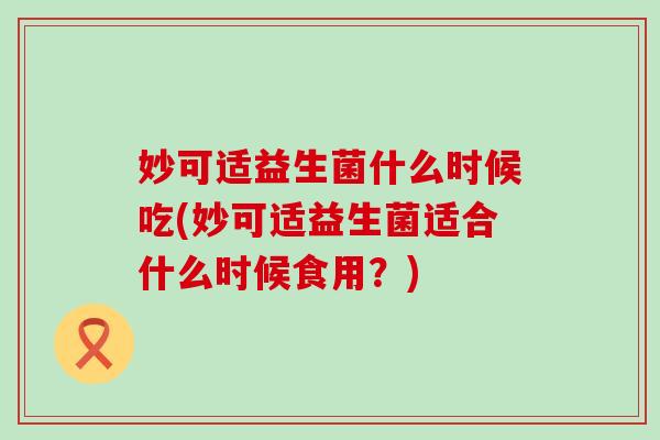 妙可适益生菌什么时候吃(妙可适益生菌适合什么时候食用？)