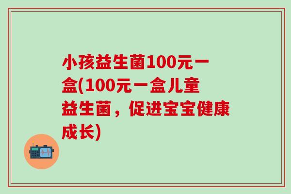 小孩益生菌100元一盒(100元一盒儿童益生菌,促进宝宝健康成长) 小孩益生菌100元一盒(100元一盒儿童益生菌,促进宝宝健康成长)