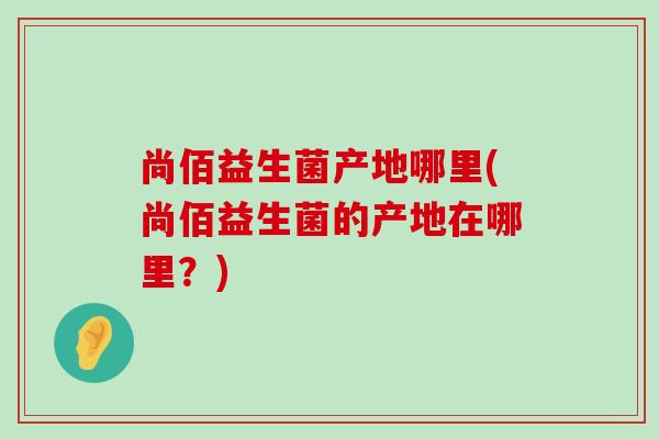 尚佰益生菌产地哪里(尚佰益生菌的产地在哪里?) 尚佰益生菌产地哪里(尚佰益生菌的产地在哪里?)