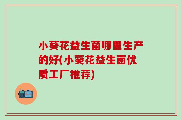 小葵花益生菌哪里生产的好(小葵花益生菌优质工厂推荐)