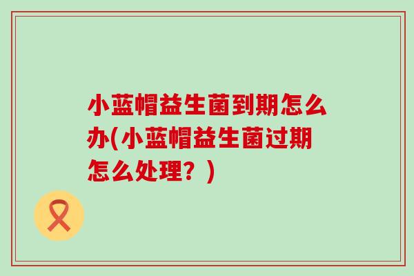 小蓝帽益生菌到期怎么办(小蓝帽益生菌过期怎么处理？)