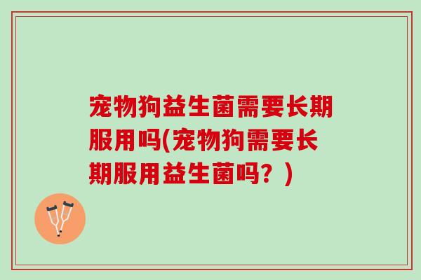 宠物狗益生菌需要长期服用吗(宠物狗需要长期服用益生菌吗？)