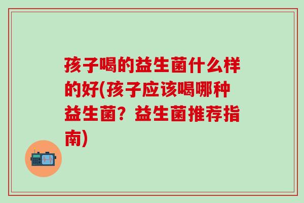 孩子喝的益生菌什么样的好(孩子应该喝哪种益生菌？益生菌推荐指南)
