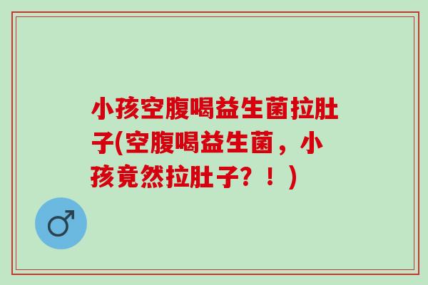 小孩空腹喝益生菌拉肚子(空腹喝益生菌，小孩竟然拉肚子？！)