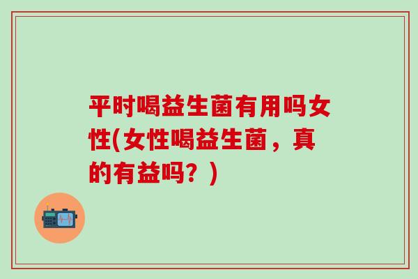 平时喝益生菌有用吗女性(女性喝益生菌，真的有益吗？)