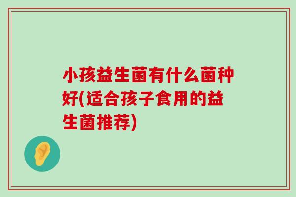 小孩益生菌有什么菌种好(适合孩子食用的益生菌推荐)