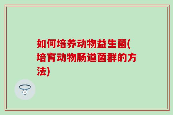 如何培养动物益生菌(培育动物肠道菌群的方法)