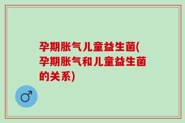 孕期胀气儿童益生菌(孕期胀气和儿童益生菌的关系)