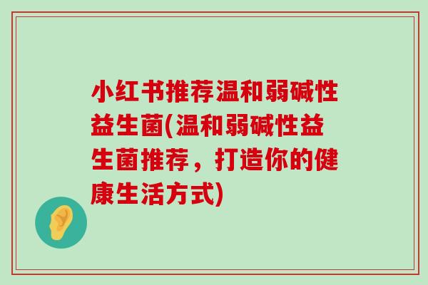 小红书推荐温和弱碱性益生菌(温和弱碱性益生菌推荐，打造你的健康生活方式)