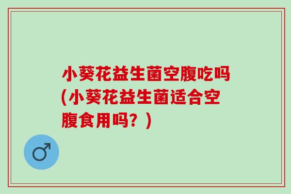 小葵花益生菌空腹吃吗(小葵花益生菌适合空腹食用吗？)