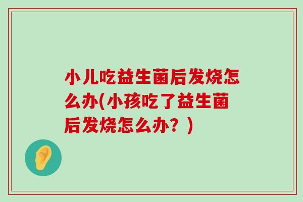 小儿吃益生菌后发烧怎么办(小孩吃了益生菌后发烧怎么办？)