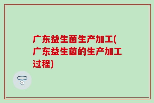 广东益生菌生产加工(广东益生菌的生产加工过程)