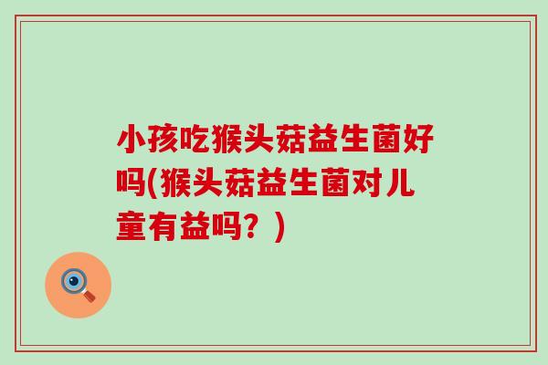 小孩吃猴头菇益生菌好吗(猴头菇益生菌对儿童有益吗？)
