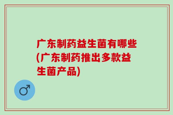 广东制药益生菌有哪些(广东制药推出多款益生菌产品)
