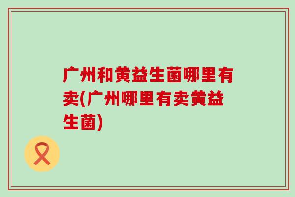 广州和黄益生菌哪里有卖(广州哪里有卖黄益生菌)