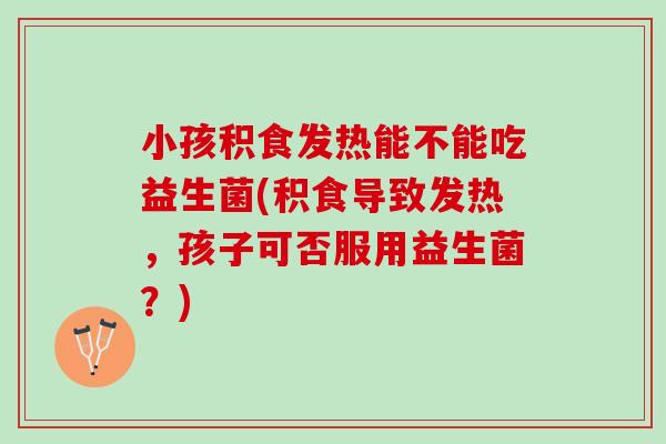 小孩积食发热能不能吃益生菌(积食导致发热，孩子可否服用益生菌？)