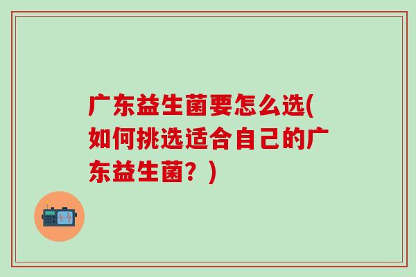 广东益生菌要怎么选(如何挑选适合自己的广东益生菌？)