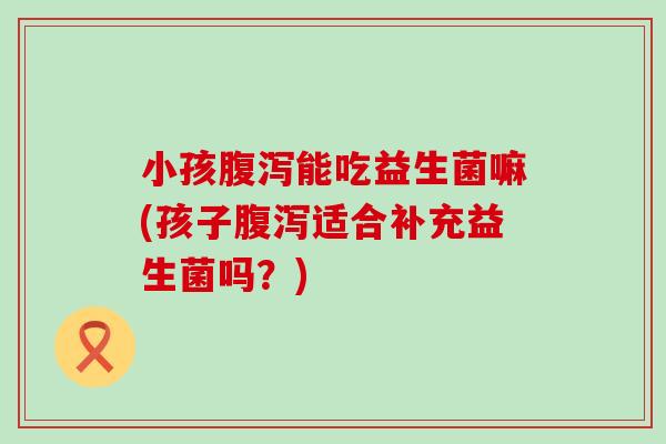 小孩腹泻能吃益生菌嘛(孩子腹泻适合补充益生菌吗？)