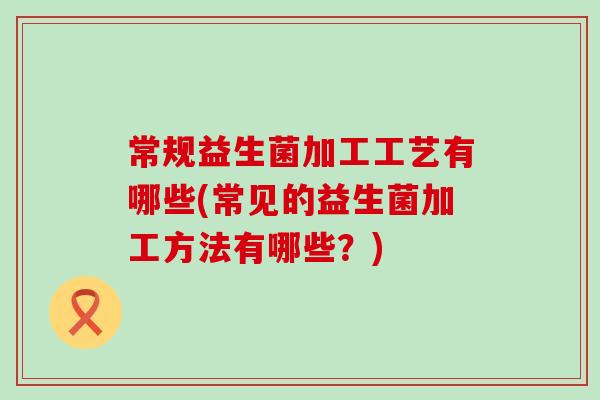 常规益生菌加工工艺有哪些(常见的益生菌加工方法有哪些？)