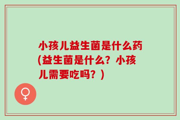 小孩儿益生菌是什么药(益生菌是什么？小孩儿需要吃吗？)