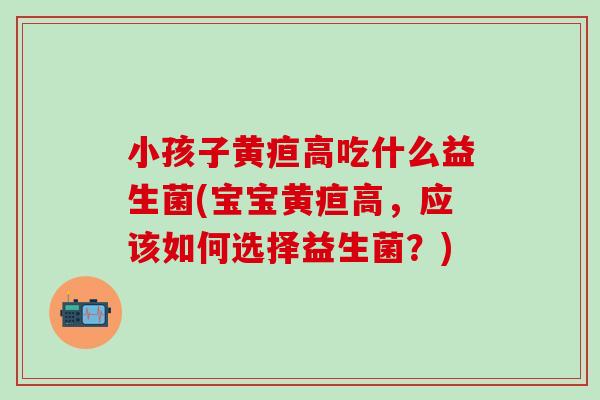 小孩子黄疸高吃什么益生菌(宝宝黄疸高，应该如何选择益生菌？)