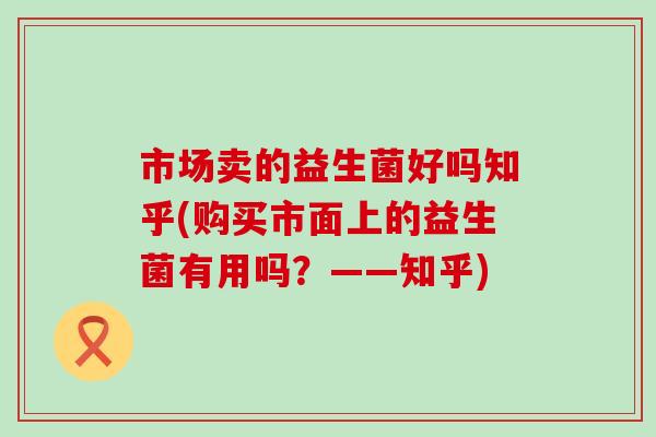 市场卖的益生菌好吗知乎(购买市面上的益生菌有用吗？——知乎)