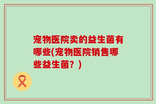 宠物医院卖的益生菌有哪些(宠物医院销售哪些益生菌？)
