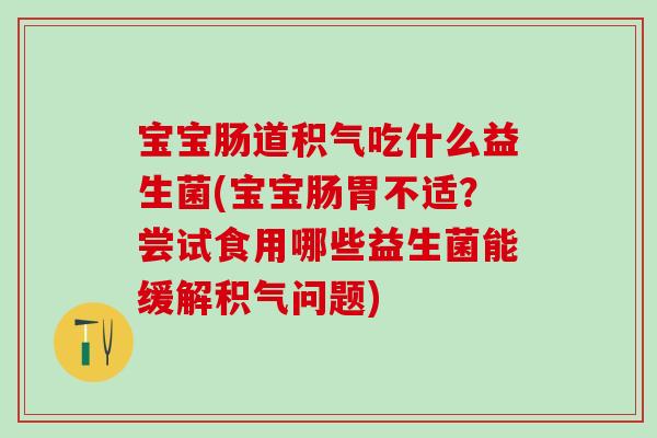 宝宝肠道积气吃什么益生菌(宝宝肠胃不适？尝试食用哪些益生菌能缓解积气问题)