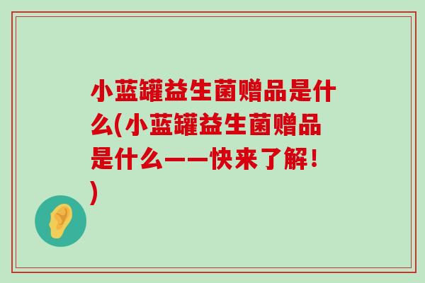 小蓝罐益生菌赠品是什么(小蓝罐益生菌赠品是什么——快来了解！)